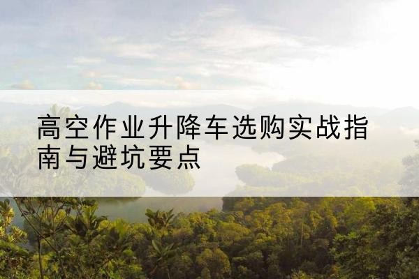 盐都升降车怎么选-高空作业升降车选购实战指南与避坑要点