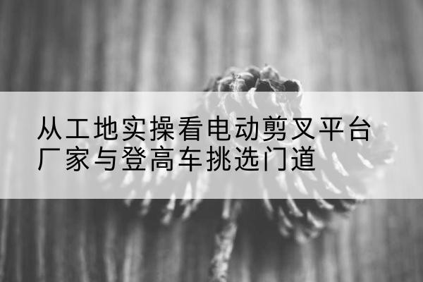 盐都电动剪叉升降平台厂家-从工地实操看电动剪叉平台厂家与登高车挑选门道