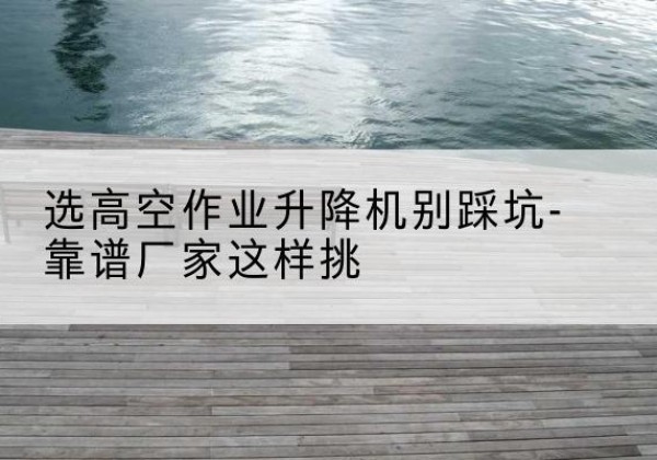 盐都剪叉式升降机厂家-选高空作业升降机别踩坑-靠谱厂家这样挑